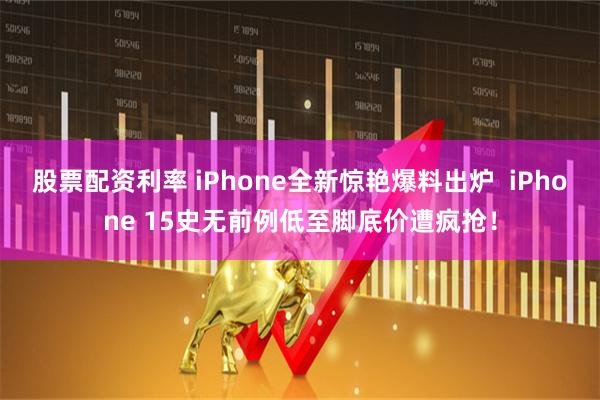股票配资利率 iPhone全新惊艳爆料出炉  iPhone 15史无前例低至脚底价遭疯抢！