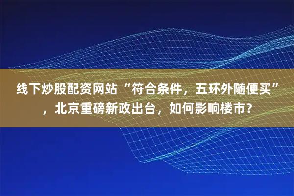 线下炒股配资网站 “符合条件，五环外随便买”，北京重磅新政出台，如何影响楼市？