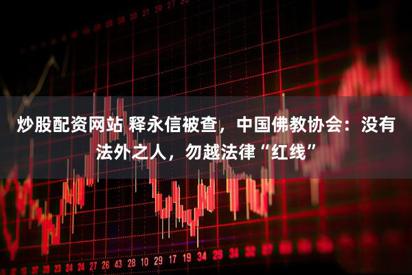 炒股配资网站 释永信被查，中国佛教协会：没有法外之人，勿越法律“红线”