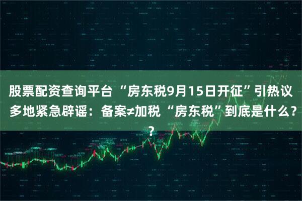 股票配资查询平台 “房东税9月15日开征”引热议 多地紧急辟谣：备案≠加税 “房东税”到底是什么？