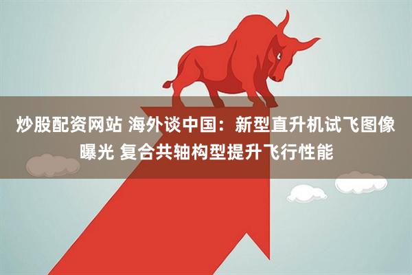 炒股配资网站 海外谈中国：新型直升机试飞图像曝光 复合共轴构型提升飞行性能