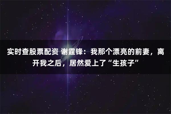 实时查股票配资 谢霆锋：我那个漂亮的前妻，离开我之后，居然爱上了“生孩子”