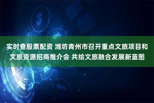 实时查股票配资 潍坊青州市召开重点文旅项目和文旅资源招商推介会 共绘文旅融合发展新蓝图