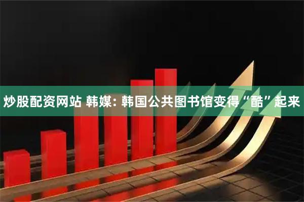 炒股配资网站 韩媒: 韩国公共图书馆变得“酷”起来