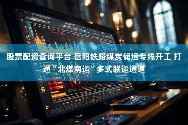 股票配资查询平台 岳阳铁路煤炭储运专线开工 打通“北煤南运”多式联运通道