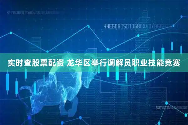 实时查股票配资 龙华区举行调解员职业技能竞赛