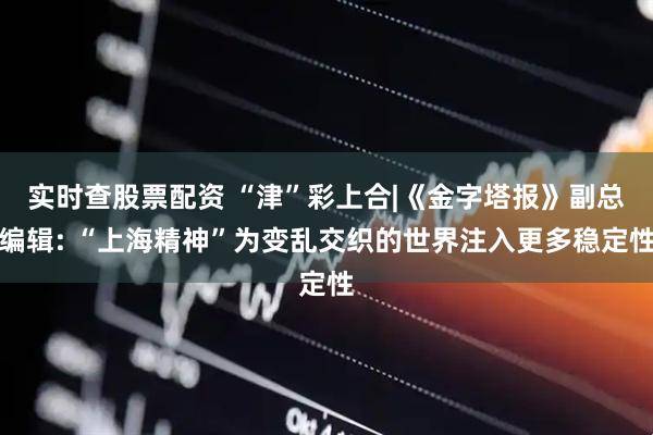 实时查股票配资 “津”彩上合|《金字塔报》副总编辑: “上海精神”为变乱交织的世界注入更多稳定性