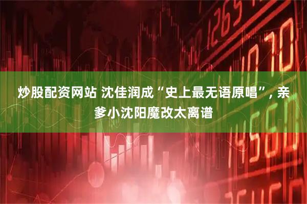 炒股配资网站 沈佳润成“史上最无语原唱”, 亲爹小沈阳魔改太离谱