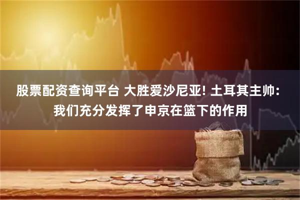 股票配资查询平台 大胜爱沙尼亚! 土耳其主帅: 我们充分发挥了申京在篮下的作用