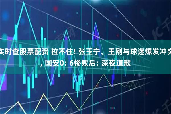 实时查股票配资 拉不住! 张玉宁、王刚与球迷爆发冲突, 国安0: 6惨败后: 深夜道歉