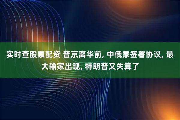 实时查股票配资 普京离华前, 中俄蒙签署协议, 最大输家出现, 特朗普又失算了