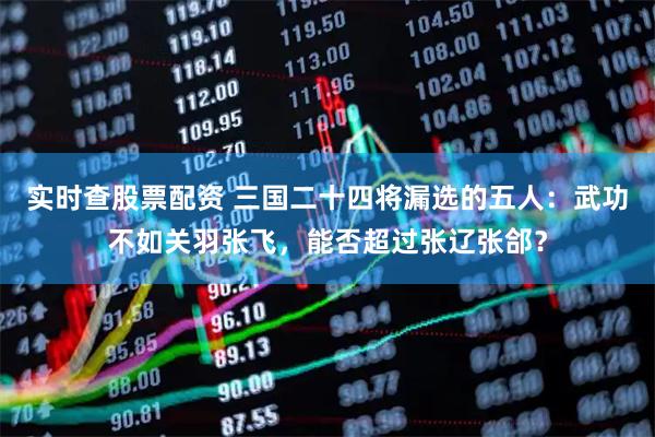实时查股票配资 三国二十四将漏选的五人：武功不如关羽张飞，能否超过张辽张郃？