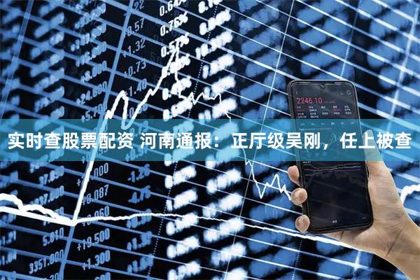 实时查股票配资 河南通报：正厅级吴刚，任上被查