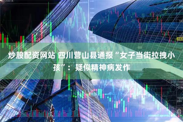 炒股配资网站 四川营山县通报“女子当街拉拽小孩”：疑似精神病发作