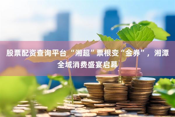 股票配资查询平台 “湘超”票根变“金券”，湘潭全域消费盛宴启幕