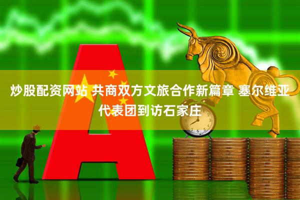 炒股配资网站 共商双方文旅合作新篇章 塞尔维亚代表团到访石家庄