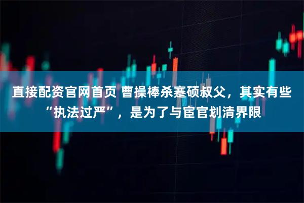 直接配资官网首页 曹操棒杀蹇硕叔父，其实有些“执法过严”，是为了与宦官划清界限