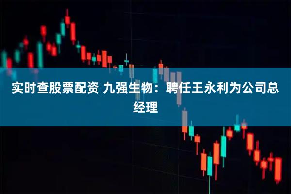 实时查股票配资 九强生物：聘任王永利为公司总经理