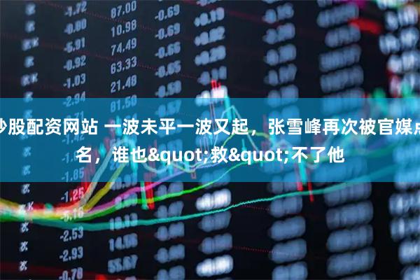 炒股配资网站 一波未平一波又起,张雪峰再次被官媒点名,谁也"救"不了他