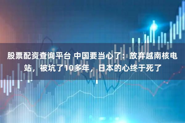 股票配资查询平台 中国要当心了:放弃越南核电站,被坑了10多年,日本的心终于死了