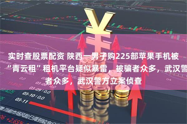 实时查股票配资 陕西一男子购225部苹果手机被套150万元;“青云租”租机平台疑似暴雷,被骗者众多,武汉警方立案侦查