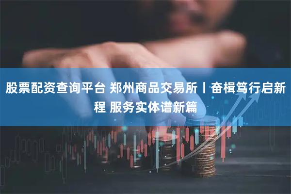 股票配资查询平台 郑州商品交易所丨奋楫笃行启新程 服务实体谱新篇