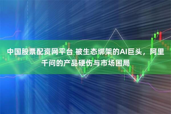 中国股票配资网平台 被生态绑架的AI巨头，阿里千问的产品硬伤与市场困局